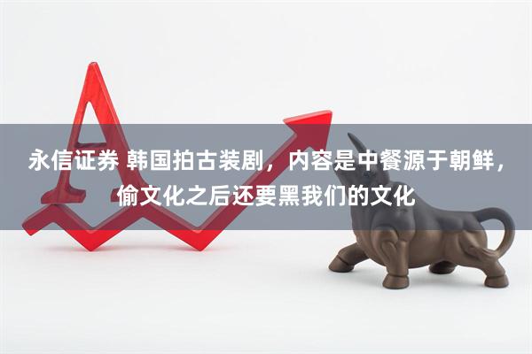 永信证券 韩国拍古装剧，内容是中餐源于朝鲜，偷文化之后还要黑我们的文化