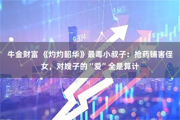 牛金财富 《灼灼韶华》最毒小叔子：抢药铺害侄女，对嫂子的“爱”全是算计