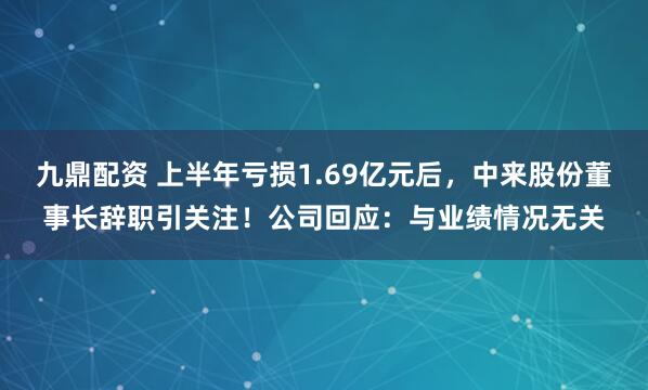 九鼎配资 上半年亏损1.69亿元后，中来股份董事长辞职引关注！公司回应：与业绩情况无关