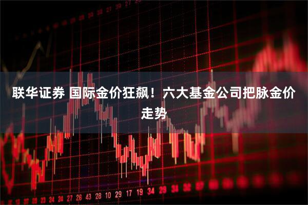 联华证券 国际金价狂飙！六大基金公司把脉金价走势