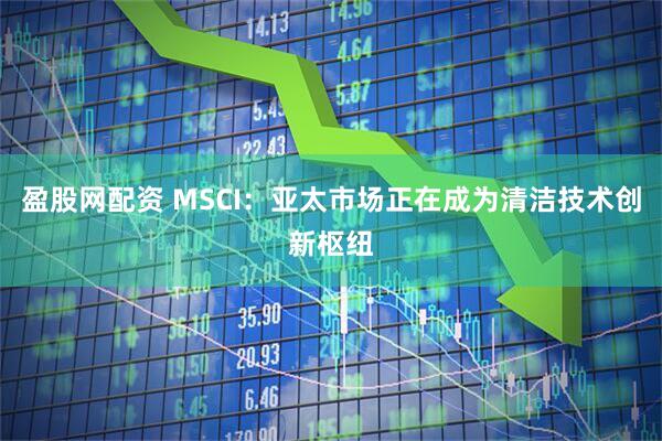 盈股网配资 MSCI：亚太市场正在成为清洁技术创新枢纽