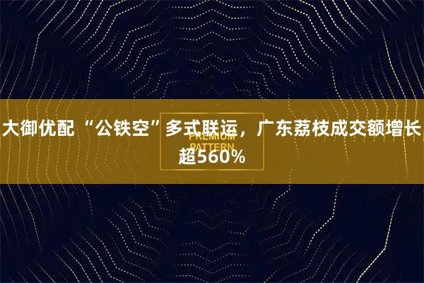 大御优配 “公铁空”多式联运，广东荔枝成交额增长超560%