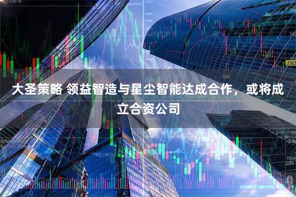大圣策略 领益智造与星尘智能达成合作，或将成立合资公司