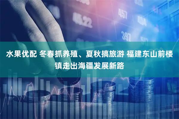 水果优配 冬春抓养殖、夏秋搞旅游 福建东山前楼镇走出海疆发展新路