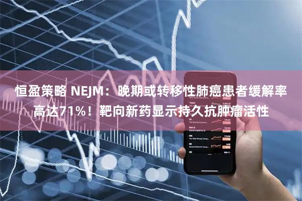 恒盈策略 NEJM：晚期或转移性肺癌患者缓解率高达71%！靶向新药显示持久抗肿瘤活性