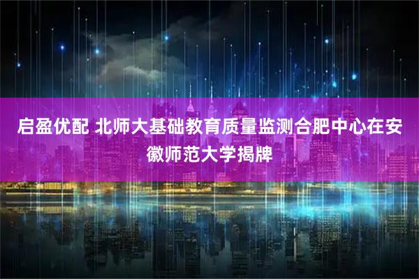 启盈优配 北师大基础教育质量监测合肥中心在安徽师范大学揭牌