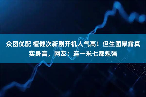 众团优配 檀健次新剧开机人气高！但生图暴露真实身高，网友：连一米七都勉强