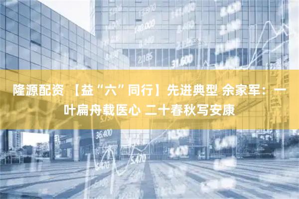 隆源配资 【益“六”同行】先进典型 余家军：一叶扁舟载医心 二十春秋写安康
