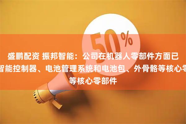 盛鹏配资 振邦智能：公司在机器人零部件方面已布局智能控制器、电池管理系统和电池包、外骨骼等核心零部件