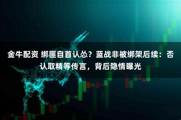 金牛配资 绑匪自首认怂？蓝战非被绑架后续：否认取精等传言，背后隐情曝光