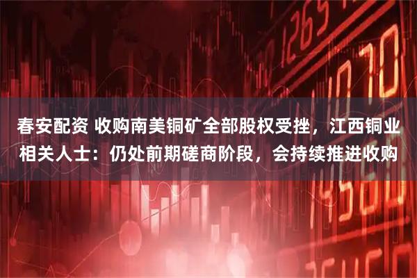 春安配资 收购南美铜矿全部股权受挫，江西铜业相关人士：仍处前期磋商阶段，会持续推进收购