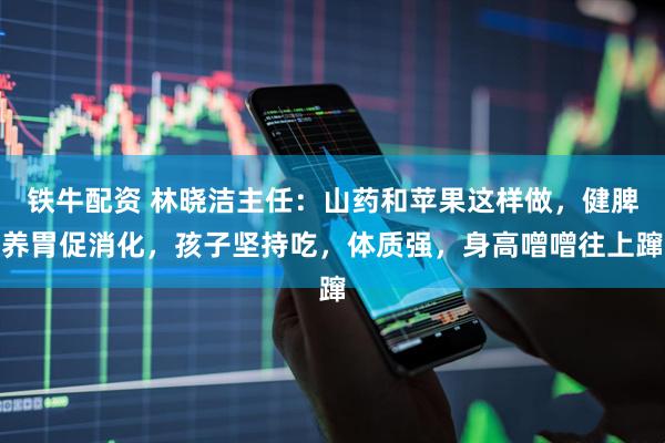 铁牛配资 林晓洁主任：山药和苹果这样做，健脾养胃促消化，孩子坚持吃，体质强，身高噌噌往上蹿