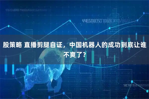 股策略 直播剪腿自证，中国机器人的成功到底让谁不爽了？