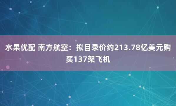 水果优配 南方航空：拟目录价约213.78亿美元购买137架飞机
