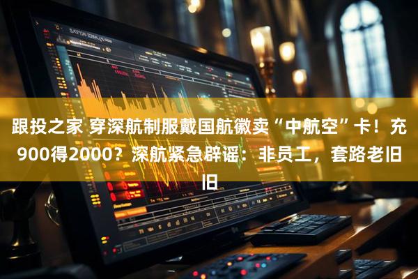 跟投之家 穿深航制服戴国航徽卖“中航空”卡！充900得2000？深航紧急辟谣：非员工，套路老旧