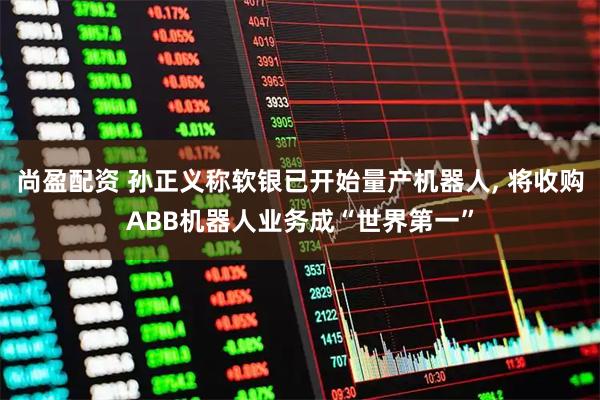 尚盈配资 孙正义称软银已开始量产机器人, 将收购ABB机器人业务成“世界第一”