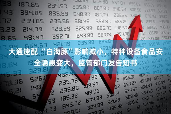 大通速配 “白海豚”影响减小，特种设备食品安全隐患变大，监管部门发告知书