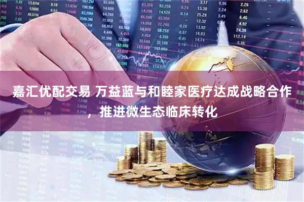 嘉汇优配交易 万益蓝与和睦家医疗达成战略合作，推进微生态临床转化